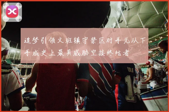 追梦引领文班镇守禁区对手无从下手成史上最具威胁空接终结者