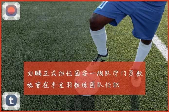 刘鹏正式担任国安一线队守门员教练曾在李金羽教练团队任职