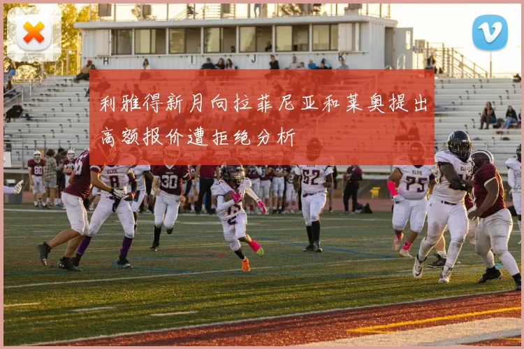 利雅得新月向拉菲尼亚和莱奥提出高额报价遭拒绝分析