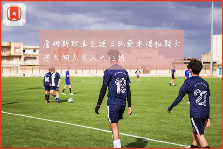 詹姆斯职业生涯三队薪水揭秘骑士热火湖人收入大比拼