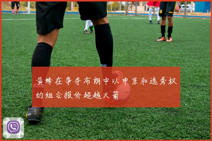 黄蜂在争夺布朗中以申京和选秀权的组合报价超越火箭