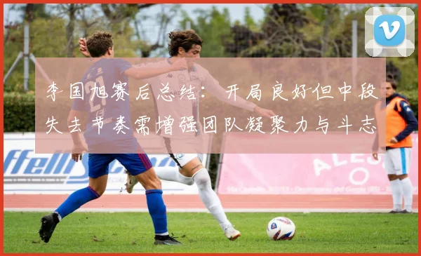 李国旭赛后总结：开局良好但中段失去节奏需增强团队凝聚力与斗志