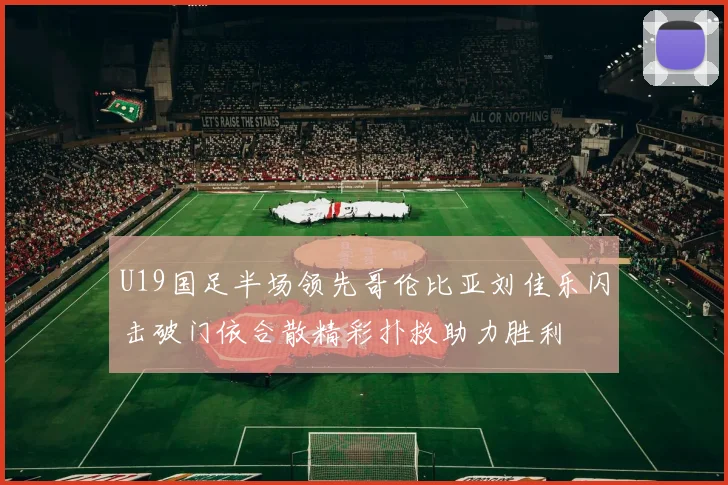 U19国足半场领先哥伦比亚刘佳乐闪击破门依合散精彩扑救助力胜利