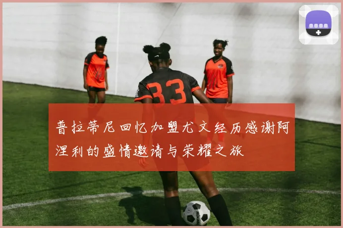 普拉蒂尼回忆加盟尤文经历感谢阿涅利的盛情邀请与荣耀之旅