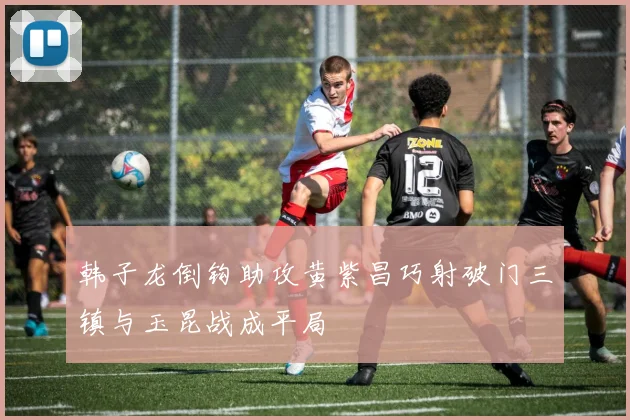 韩子龙倒钩助攻黄紫昌巧射破门三镇与玉昆战成平局