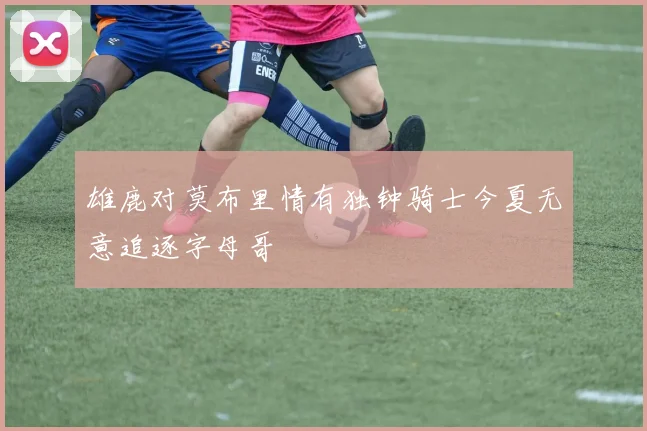 雄鹿对莫布里情有独钟骑士今夏无意追逐字母哥