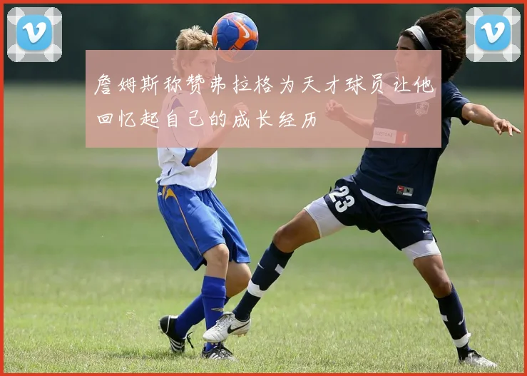 詹姆斯称赞弗拉格为天才球员让他回忆起自己的成长经历