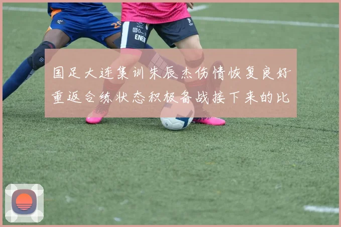 国足大连集训朱辰杰伤情恢复良好重返合练状态积极备战接下来的比赛