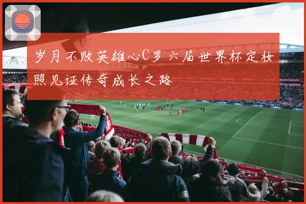 岁月不败英雄心C罗六届世界杯定妆照见证传奇成长之路