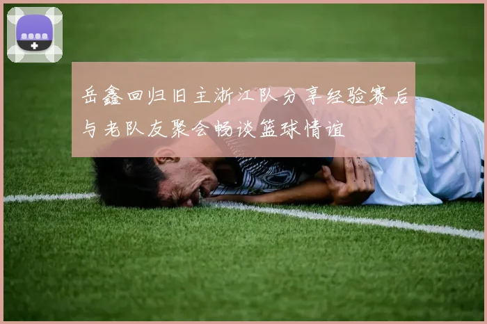 岳鑫回归旧主浙江队分享经验赛后与老队友聚会畅谈篮球情谊