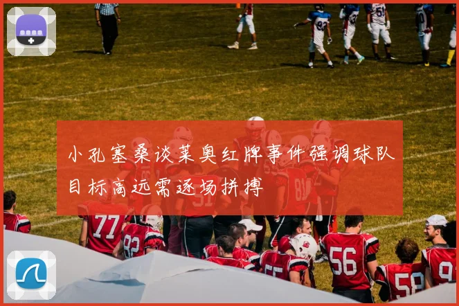 小孔塞桑谈莱奥红牌事件强调球队目标高远需逐场拼搏